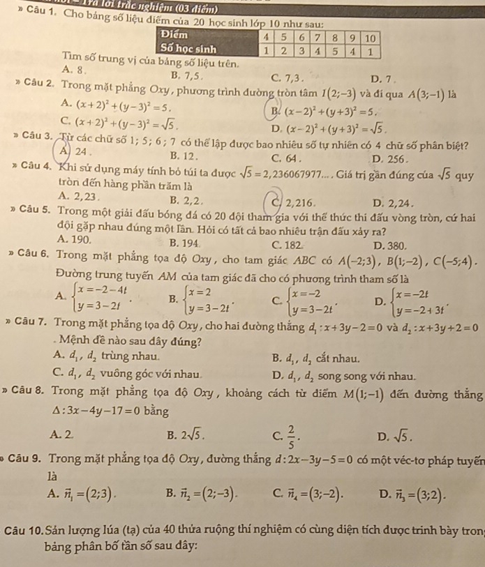 Tra lời trắc nghiệm (03 điểm)
* Câu 1. Cho bảng số liệu diệm của 20 học sinh lớp 10 như sau:
Tìm số trung vg số liệu trên.
A. 8.
B. 7,5 . C. 7,3 . D. 7 。
* Câu 2. Trong mặt phẳng Oxy , phương trình đường tròn tâm I(2;-3) và đí qua A(3;-1) là
A. (x+2)^2+(y-3)^2=5.
B. (x-2)^2+(y+3)^2=5.
C. (x+2)^2+(y-3)^2=sqrt(5).
D. (x-2)^2+(y+3)^2=sqrt(5).
* Câu 3. Từ các chữ số 1; 5; 6; 7 có thể lập được bao nhiêu số tự nhiên có 4 chữ số phân biệt?
A 24 . B. 12 . C. 64 . D. 256 .
* Câu 4. Khi sử dụng máy tính bỏ túi ta được sqrt(5)=2,236067977... . Giá trị gần đúng của sqrt(5) quy
tròn đến hàng phần trăm là
A. 2, 23 . B. 2,2. C. 2,216. D. 2,24 .
* Câu 5. Trong một giải đấu bóng đá có 20 đội tham gia với thể thức thi đấu vòng tròn, cứ hai
đội gặp nhau đúng một lần. Hỏi có tất cả bao nhiêu trận đấu xảy ra?
A. 190. B. 194 C. 182 D. 380.
» Câu 6. Trong mặt phẳng tọa độ Oxy , cho tam giác ABC có A(-2;3),B(1;-2),C(-5;4).
Đường trung tuyến AM của tam giác đã cho có phương trình tham số là
A. beginarrayl x=-2-4t y=3-2tendarray. . B. beginarrayl x=2 y=3-2tendarray. . C. beginarrayl x=-2 y=3-2tendarray. . D. beginarrayl x=-2t y=-2+3tendarray. .
* Câu 7. Trong mặt phẳng tọa dộ Oxy , cho hai dường thắng d_1:x+3y-2=0 và d_2:x+3y+2=0
Mệnh đề nào sau dây đúng?
A. d_1,d_2 trùng nhau. B. d_1,d_2 cắt nhau.
C. d_1,d_2 vuông góc với nhau D. d_1,d_2 song song với nhau.
*  Câu 8. Trong mặt phẳng tọa độ Oxy , khoảng cách từ diểm M(1;-1) dến dường thắng
Δ : 3x-4y-17=0 bằng
A. 2 B. 2sqrt(5). C.  2/5 . D. sqrt(5).
* Câu 9. Trong mặt phẳng tọa độ Oxy, đường thắng d:2x-3y-5=0 có một véc-tơ pháp tuyến
là
A. vector n_1=(2;3). B. vector n_2=(2;-3). C. vector n_4=(3;-2). D. vector n_3=(3;2).
Câu 10.Sản lượng lúa (tạ) của 40 thửa ruộng thí nghiệm có cùng diện tích được trinh bày tron
bảng phân bố tần số sau dây: