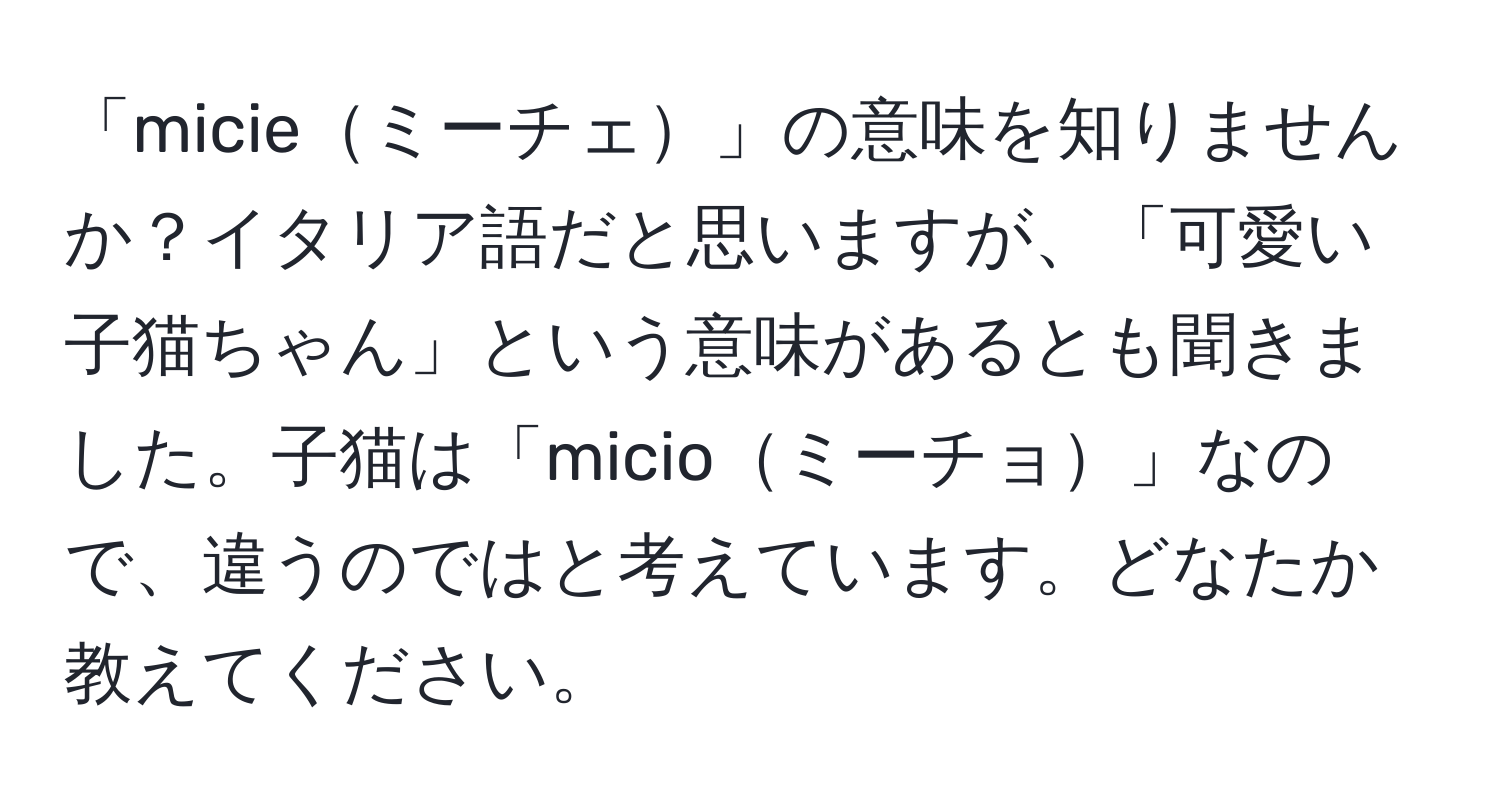 「micieミーチェ」の意味を知りませんか？イタリア語だと思いますが、「可愛い子猫ちゃん」という意味があるとも聞きました。子猫は「micioミーチョ」なので、違うのではと考えています。どなたか教えてください。