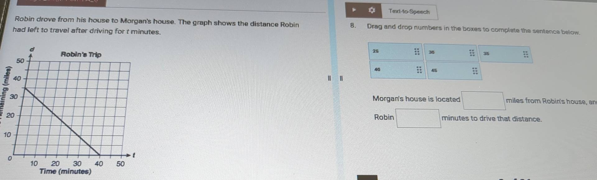 Text-to-Speech 
Robin drove from his house to Morgan's house. The graph shows the distance Robin 8. Drag and drop numbers in the boxes to complete the sentence below. 
had left to travel after driving for t minutes. 

Morgan's house is located □° miles from Robin's house, an 
Robin □
minutes to drive that distance.
10