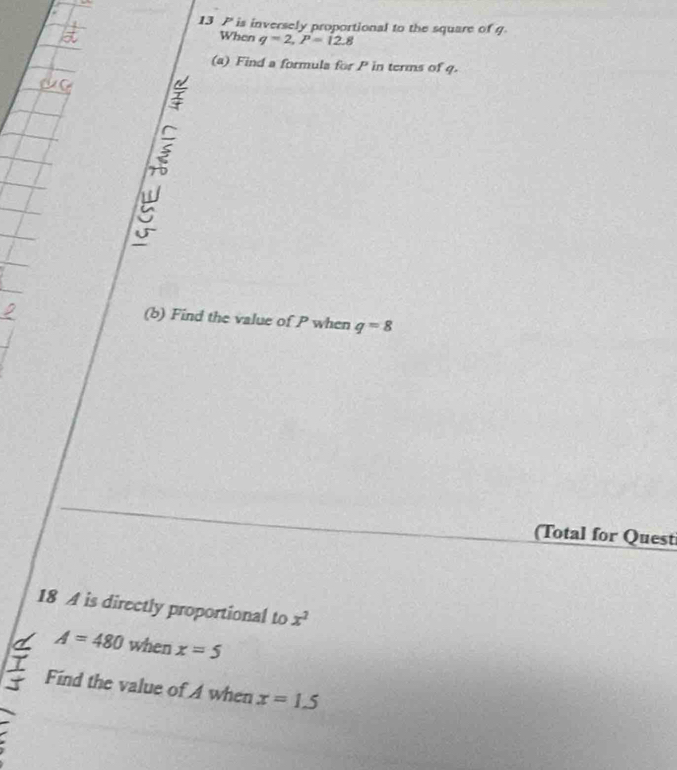 is inversely proportional to the square of q
When q=2, P=12.8
(a) Find a formula for P in terms of q. 
(b) Find the value of P when q=8
(Total for Quest 
18 A is directly proportional to x^2
A=480 when x=5
Find the value of A when x=1.5