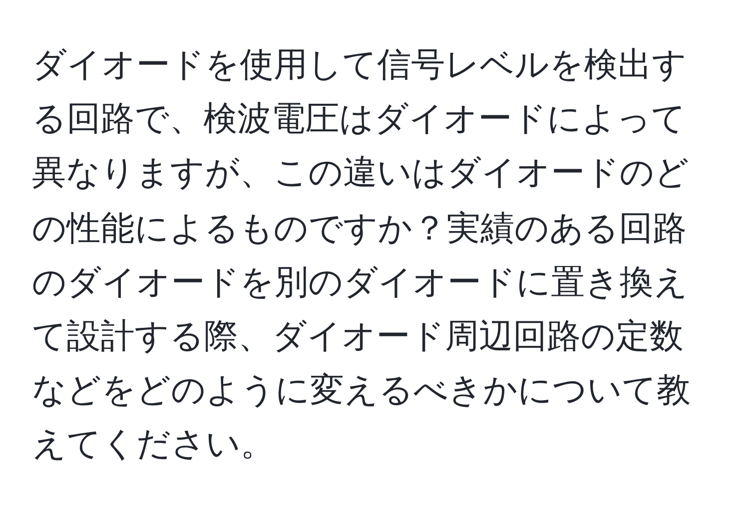 ダイオードを使用して信号レベルを検出する回路で、検波電圧はダイオードによって異なりますが、この違いはダイオードのどの性能によるものですか？実績のある回路のダイオードを別のダイオードに置き換えて設計する際、ダイオード周辺回路の定数などをどのように変えるべきかについて教えてください。