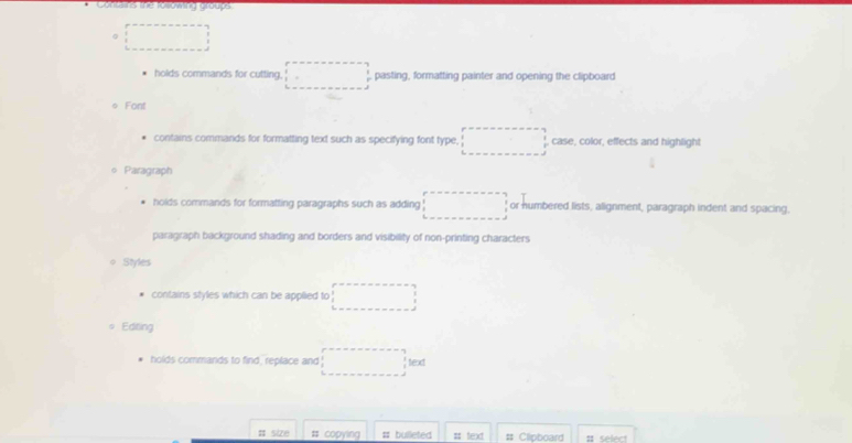 Jn hs te looming coups
。
holds commands for cutting. . □  pasting, formatting painter and opening the clipboard
● Font
contains commands for formatting text such as specifying font type. □  , case, color, effects and highlight
Paragraph
holds commands for formatting paragraphs such as adding □ or numbered lists, alignment, paragraph indent and spacing,
paragraph background shading and borders and visibility of non-printing characters
Styles
contains styles which can be applied to □ 
Editing
holds commands to find, replace and ·s ·s text
# copying # bulleted # text # Clipboard # select