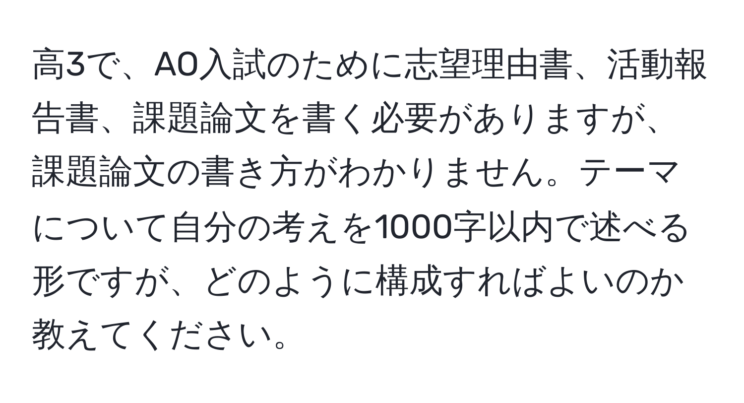 高3で、AO入試のために志望理由書、活動報告書、課題論文を書く必要がありますが、課題論文の書き方がわかりません。テーマについて自分の考えを1000字以内で述べる形ですが、どのように構成すればよいのか教えてください。