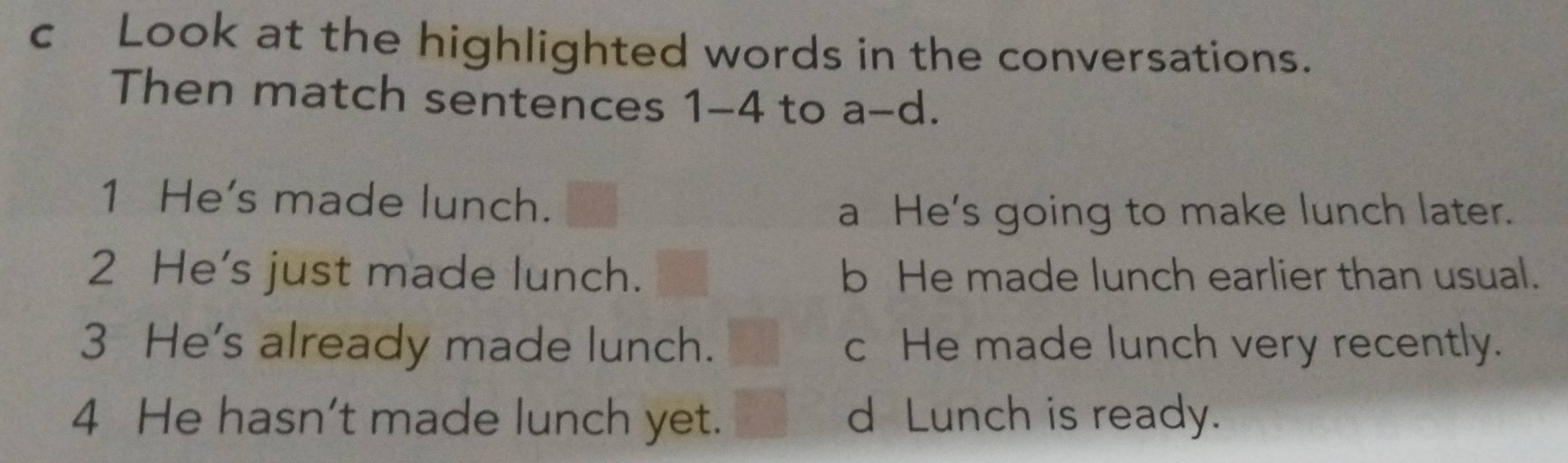 cLook at the highlighted words in the conversations.
Then match sentences 1-4 to a- d.
1 He's made lunch.
a He's going to make lunch later.
2 He’s just made lunch. b He made lunch earlier than usual.
3 He's already made lunch. c He made lunch very recently.
4 He hasn’t made lunch yet. d Lunch is ready.