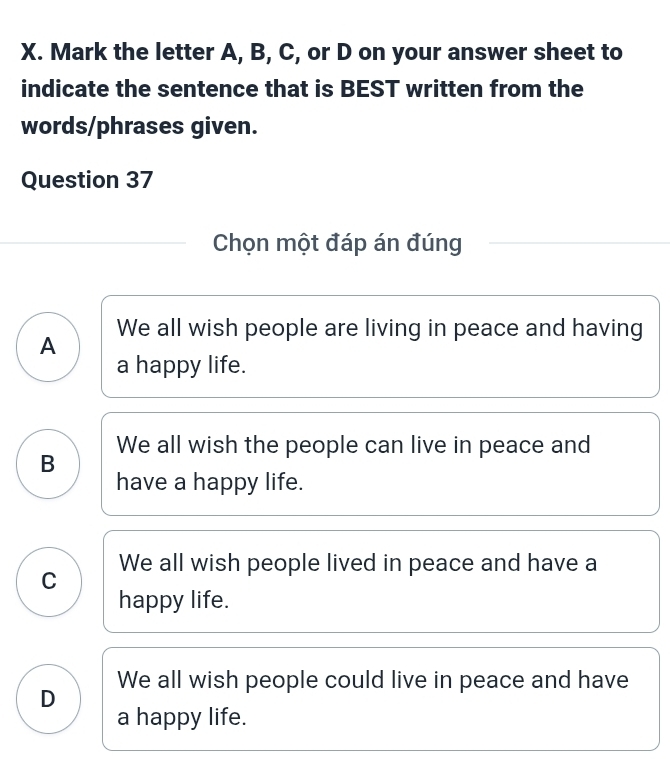 Mark the letter A, B, C, or D on your answer sheet to
indicate the sentence that is BEST written from the
words/phrases given.
Question 37
Chọn một đáp án đúng
We all wish people are living in peace and having
A
a happy life.
B We all wish the people can live in peace and
have a happy life.
C We all wish people lived in peace and have a
happy life.
D We all wish people could live in peace and have
a happy life.