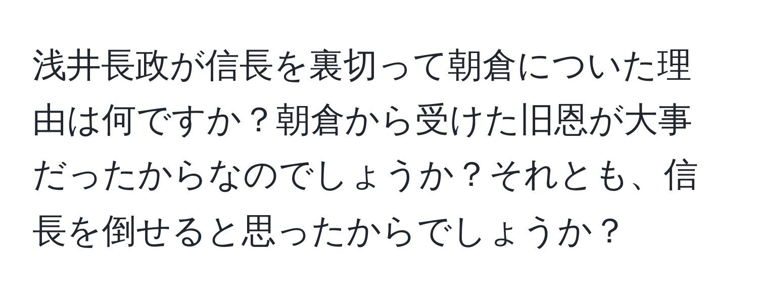 浅井長政が信長を裏切って朝倉についた理由は何ですか？朝倉から受けた旧恩が大事だったからなのでしょうか？それとも、信長を倒せると思ったからでしょうか？