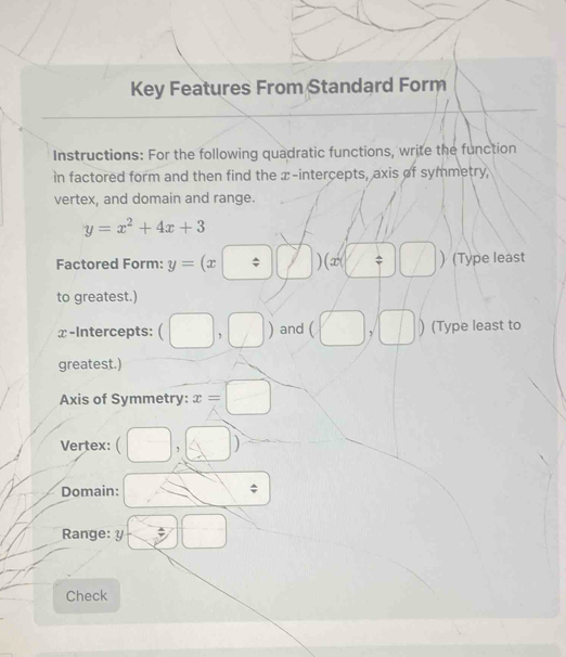 Key Features From Standard Form 
Instructions: For the following quadratic functions, write the function 
in factored form and then find the x-intercepts, axis of symmetry, 
vertex, and domain and range.
y=x^2+4x+3
Factored Form: y=(x□ ) )(x(□ ) (Type least 
to greatest.) 
x-Intercepts: (□ ,□ ) and (□ , 1 (Type least to 
greatest.) 
Axis of Symmetry: x=□
Vertex: □ (□ ) 
Domain: $ 
Range: y □
Check