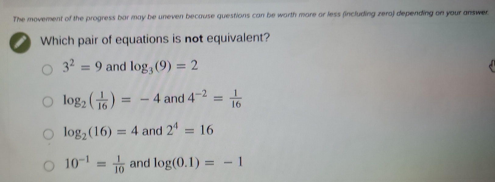 The movement of the progress bar may be uneven because questions can be worth more or less (including zero) depending on your answer.
Which pair of equations is not equivalent?
3^2=9 and log _3(9)=2
log _2( 1/16 )=-4 and 4^(-2)= 1/16 
log _2(16)=4 and 2^4=16
10^(-1)= 1/10  and log (0.1)=-1