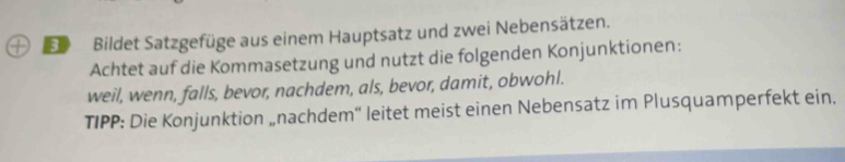 EBildet Satzgefüge aus einem Hauptsatz und zwei Nebensätzen. 
Achtet auf die Kommasetzung und nutzt die folgenden Konjunktionen: 
weil, wenn, falls, bevor, nachdem, als, bevor, damit, obwohl. 
TIPP: Die Konjunktion „nachdem'' leitet meist einen Nebensatz im Plusquamperfekt ein.