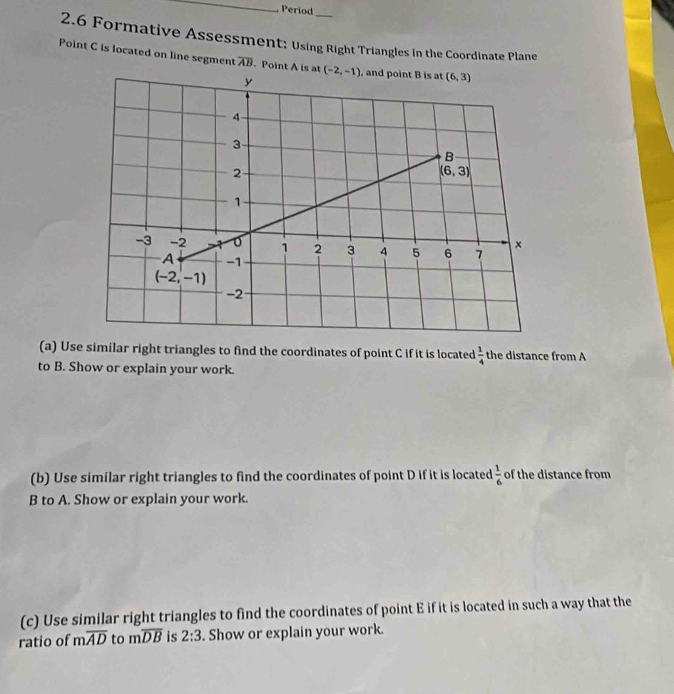 Period_
2.6 Formative Assessment: Using Right Triangles in the Coordinate Plane
Point C is located on line segment overline AB. Point A is at 
(a) Use similar right triangles to find the coordinates of point C if it is located  1/4  the distance from A
to B. Show or explain your work.
(b) Use similar right triangles to find the coordinates of point D if it is located  1/6  of the distance from
B to A. Show or explain your work.
(c) Use similar right triangles to find the coordinates of point E if it is located in such a way that the
ratio of moverline AD to moverline DB is 2:3. Show or explain your work.