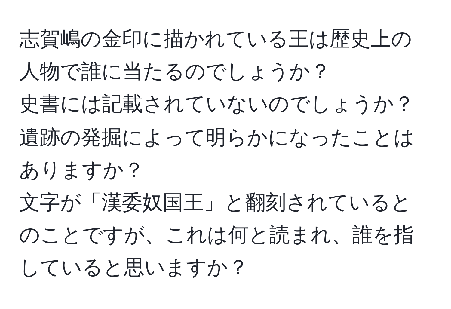 志賀嶋の金印に描かれている王は歴史上の人物で誰に当たるのでしょうか？  
史書には記載されていないのでしょうか？遺跡の発掘によって明らかになったことはありますか？  
文字が「漢委奴国王」と翻刻されているとのことですが、これは何と読まれ、誰を指していると思いますか？