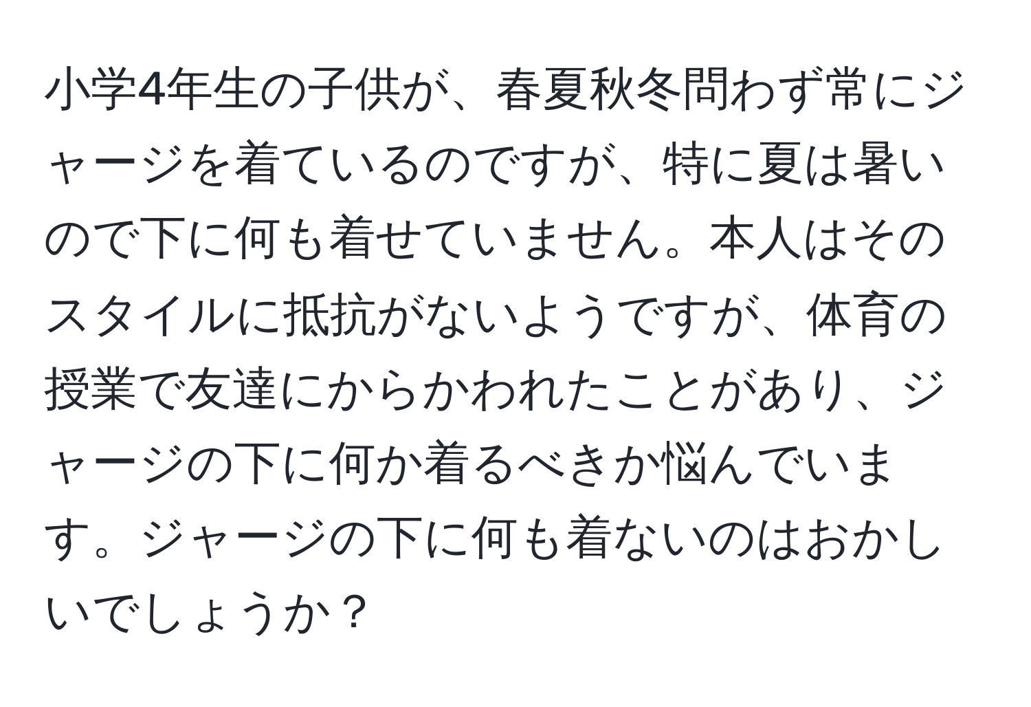 小学4年生の子供が、春夏秋冬問わず常にジャージを着ているのですが、特に夏は暑いので下に何も着せていません。本人はそのスタイルに抵抗がないようですが、体育の授業で友達にからかわれたことがあり、ジャージの下に何か着るべきか悩んでいます。ジャージの下に何も着ないのはおかしいでしょうか？