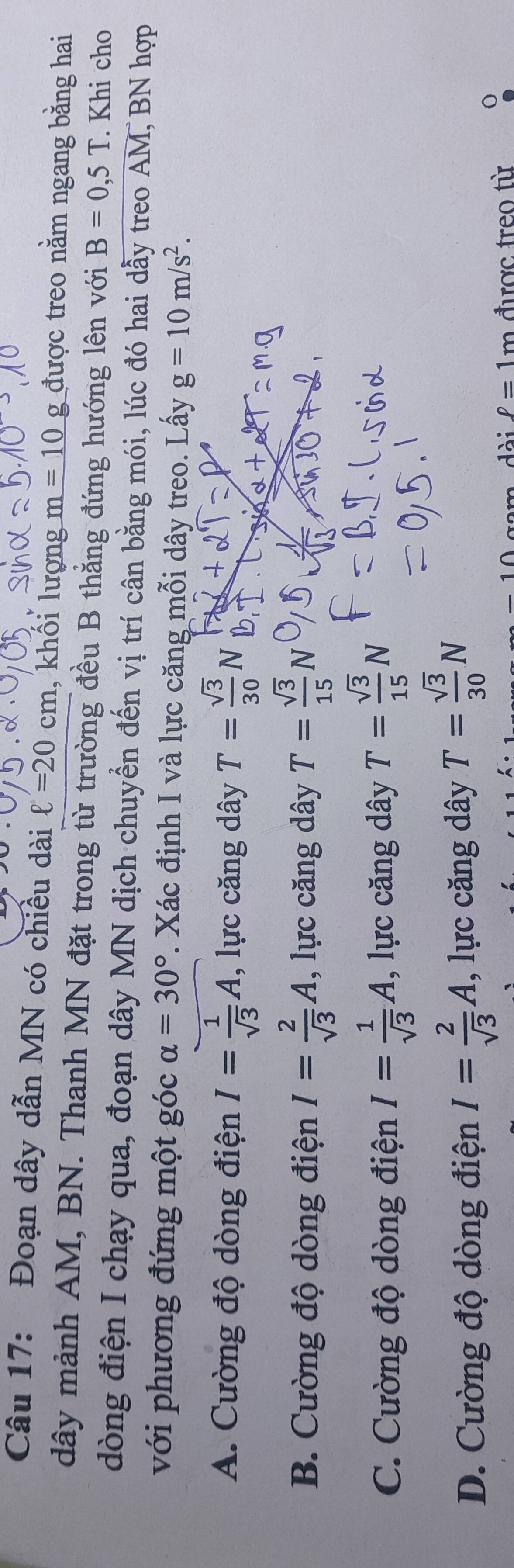 Đoạn dây dẫn MN có chiều dài ell =20 cm , khôi lượng m=10g được treo nằm ngang bằng hai
dây mảnh AM, BN. Thanh MN đặt trong từ trường đều B thẳng đứng hướng lên với B=0,5T. Khi cho
dòng điện I chạy qua, đoạn dây MN dịch chuyển đến vị trí cân bằng mói, lúc đó hai dẫy treo AM, BN hợp
với phương đứng một góc alpha =30°. Xác định I và lực căng mỗi dây treo. Lấy g=10m/s^2.
A. Cường độ dòng điện I= 1/sqrt(3) A , lực căng dây T= sqrt(3)/30 N
B. Cường độ dòng điện I= 2/sqrt(3) A , lực căng dây T= sqrt(3)/15 N
C. Cường độ dòng điện I= 1/sqrt(3) A , lực căng dây T= sqrt(3)/15 N
D. Cường độ dòng điện I= 2/sqrt(3) A , lực căng dây T= sqrt(3)/30 N
ell =1m được treo từ 0