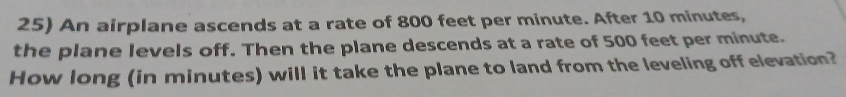 An airplane ascends at a rate of 800 feet per minute. After 10 minutes, 
the plane levels off. Then the plane descends at a rate of 500 feet per minute. 
How long (in minutes) will it take the plane to land from the leveling off elevation?