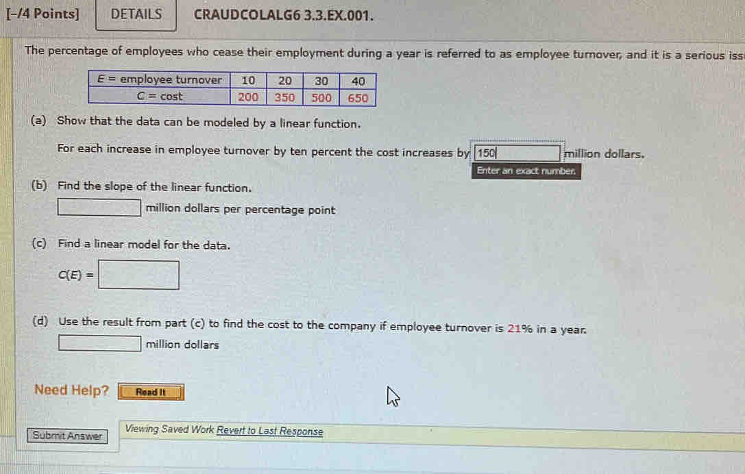 DETAILS CRAUDCOLALG6 3.3.EX.001.
The percentage of employees who cease their employment during a year is referred to as employee turnover; and it is a serious iss
(a) Show that the data can be modeled by a linear function.
For each increase in employee turnover by ten percent the cost increases by [150 □ million dollars.
Enter an exact number.
(b) Find the slope of the linear function.
□ million dollars per percentage point
(c) Find a linear model for the data.
C(E)=□
(d) Use the result from part (c) to find the cost to the company if employee turnover is 21% in a year.
□ million dollars
Need Help? Read It
Submit Answer Viewing Saved Work Revert to Last Response