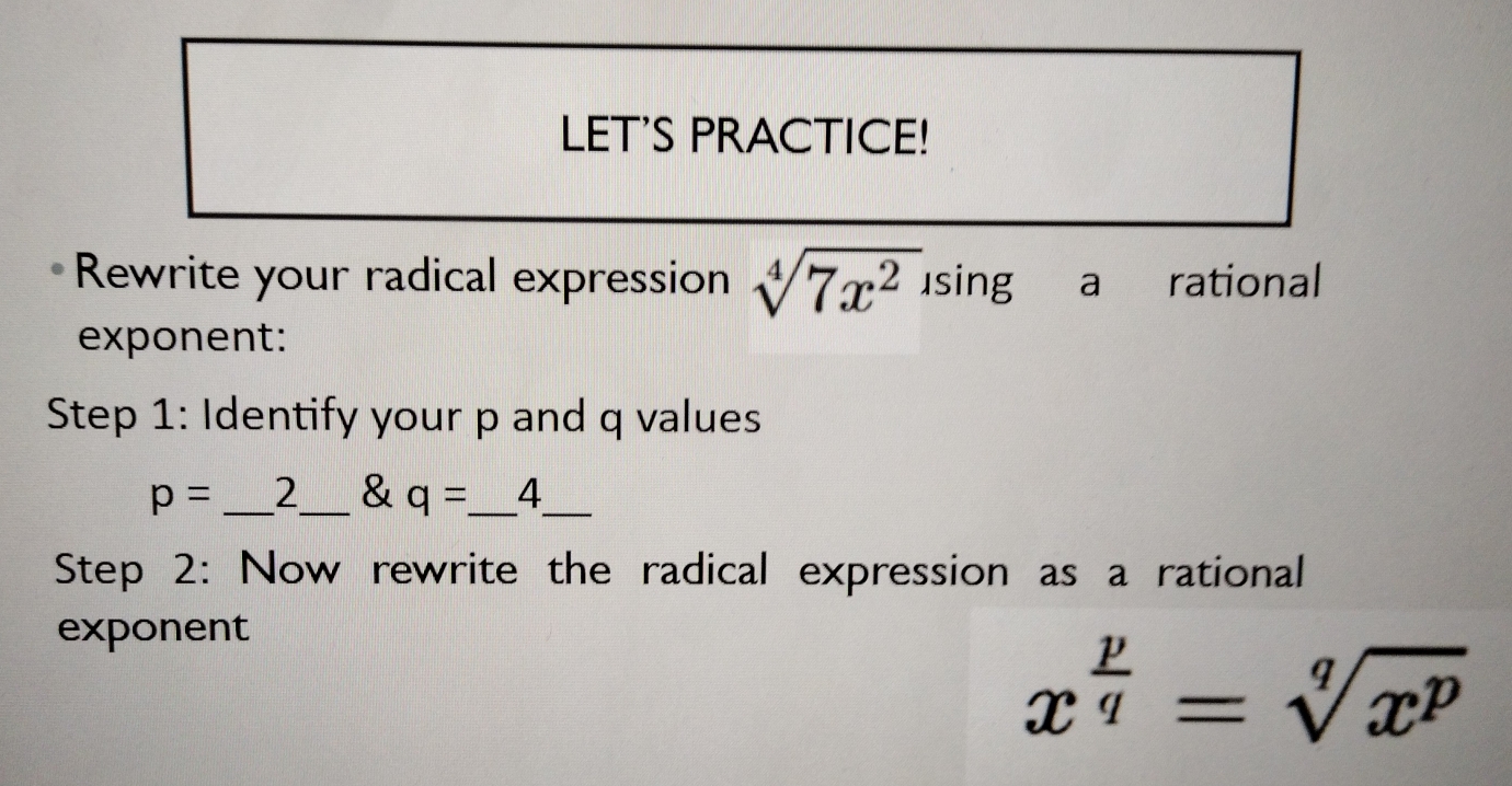 LET'S PRACTICE! 
Rewrite your radical expression sqrt[4](7x^2) using a rational 
exponent: 
Step 1: Identify your p and q values
p= _ 2 & q=_ 4_  _ 
Step 2: Now rewrite the radical expression as a rational 
exponent
x^(frac p)q=sqrt[q](x^p)