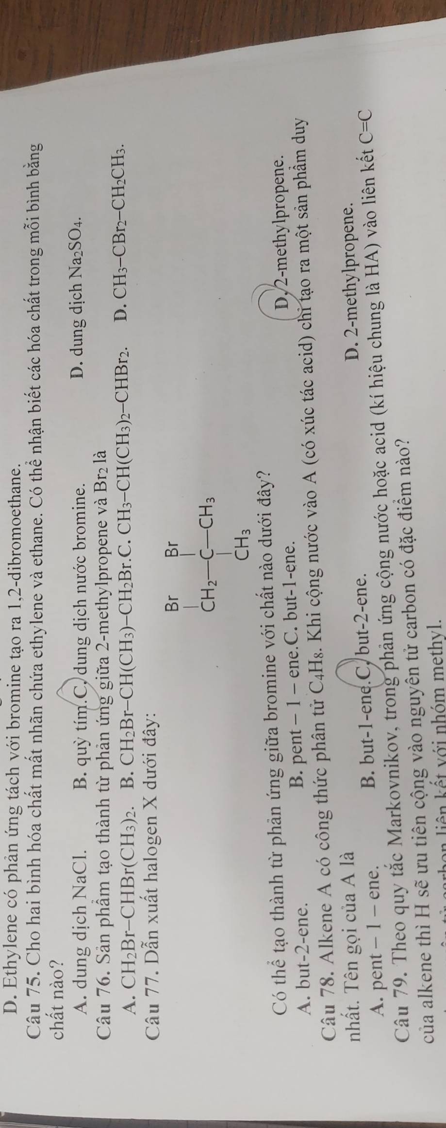 D. Ethylene có phản ứng tách với bromine tạo ra 1,2-dibromoethane.
Câu 75. Cho hai bình hóa chất mất nhãn chứa ethylene và ethane. Có thể nhận biết các hóa chất trong mỗi bình bằng
chất nào?
A. dung dịch NaCl. B. quỳ tím.C, dung dịch nước bromine. D. dung dịch Na_2SO_4.
Br_2
Câu 76. Sản phầm tạo thành từ phản ứng giữa 2-methylpropene và Bị2 là
A. CH_2Br-CHBr(CH_3)_2. B. CH_2Br-CH(CH_3)-CH_2Br.C.CH_3-CH(CH_3)_2-CHBr_2. D. CH_3-CBr_2-CH_2CH_3.
Câu 77. Dẫn xuất halogen X dưới đây:
BrBr
CH_2-C-CH_3
CH_3
Có thể tạo thành từ phản ứng giữa bromine với chất nào dưới đây?
A. but-2-ene. B. pent - 1 - ene.C. but-1-ene. D,2-methylpropene.
Câu 78. Alkene A có công thức phân tử C_4H_8. Khi cộng nước vào A (có xúc tác acid) chi tạo ra một sản phầm duy
nhất. Tên gọi của A là D. 2-methylpropene.
A. pent - 1 - ene. B. but-1-ene.C, but-2-ene.
Câu 79. Theo quy tắc Markovnikov, trong phản ứng cộng nước hoặc acid (kí hiệu chung là HA) vào liên kết C=C
của alkene thì H sẽ ưu tiên cộng vào nguyên tử carbon có đặc điểm nào?
on  iên kết với nhóm methyl.