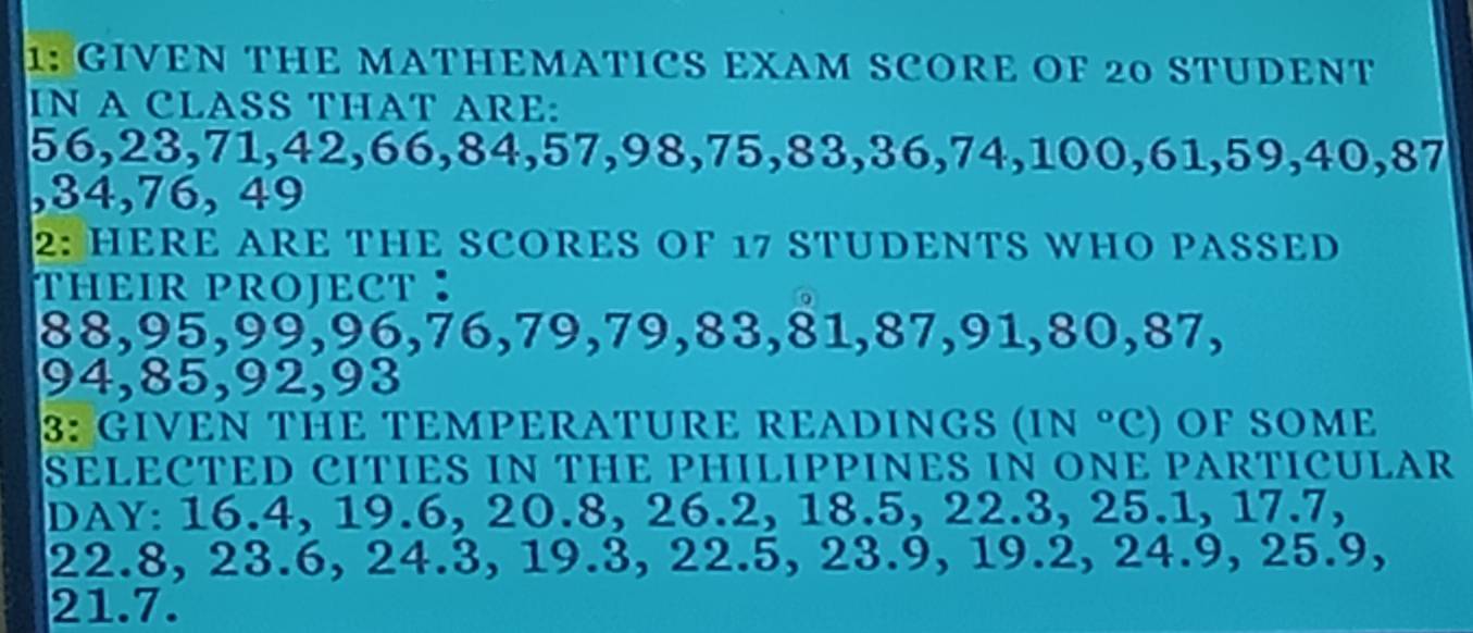 1: GIVEN THE MATHEMATICS EXAM SCORE OF 20 STUDENT 
IN A CLASS THAT ARE:
56, 23, 71, 42, 66, 84, 57, 98, 75, 83, 36, 74, 100, 61, 59, 40 5 37
, 34, 76, 49
2: HERE ARE THE SCORES OF 17 STUDENTS WHO PASSED 
THEIR PROJECT ：
88, 95, 99, 96, 76, 79, 79, 83, 81, 87, 91, 80, 87
94, 85, 92, 93
3: GIVEN THE TEMPERATURE READINGS (IN°C) OF SOME 
SELECTED CITIES IN THE PHILIPPINES IN ONE PARTICULAR
DAY : 16.4, 19.6, 20.8, 26.2, 18.5, 22.3, 25.1, 17.7,
22.8, 23.6, 24.3, 19.3, 22.5, 23.9, 19.2, 24.9, 25.9,
21.7.