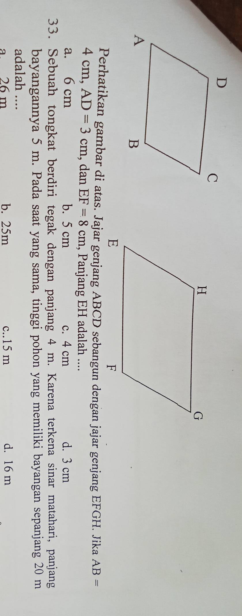 Perhatikan gambar di atas. Jajar genjang ABCD sebangun dengan jajar genjang EFGH. Jika AB=
4 cm, AD=3cm , dan EF=8cm , Panjang EH adalah ....
a. 6 cm b. 5 cm c. 4 cm d. 3 cm
33. Sebuah tongkat berdiri tegak dengan panjang 4 m. Karena terkena sinar matahari, panjang
bayangannya 5 m. Pada saat yang sama, tinggi pohon yang memiliki bayangan sepanjang 20 m
adalah ....
a. 26 m b. 25m c.. 15 m d. 16 m