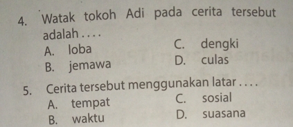 Watak tokoh Adi pada cerita tersebut
adalah . . . .
A. loba C. dengki
B. jemawa D. culas
5. Cerita tersebut menggunakan latar . . . .
A. tempat C. sosial
B. waktu D. suasana