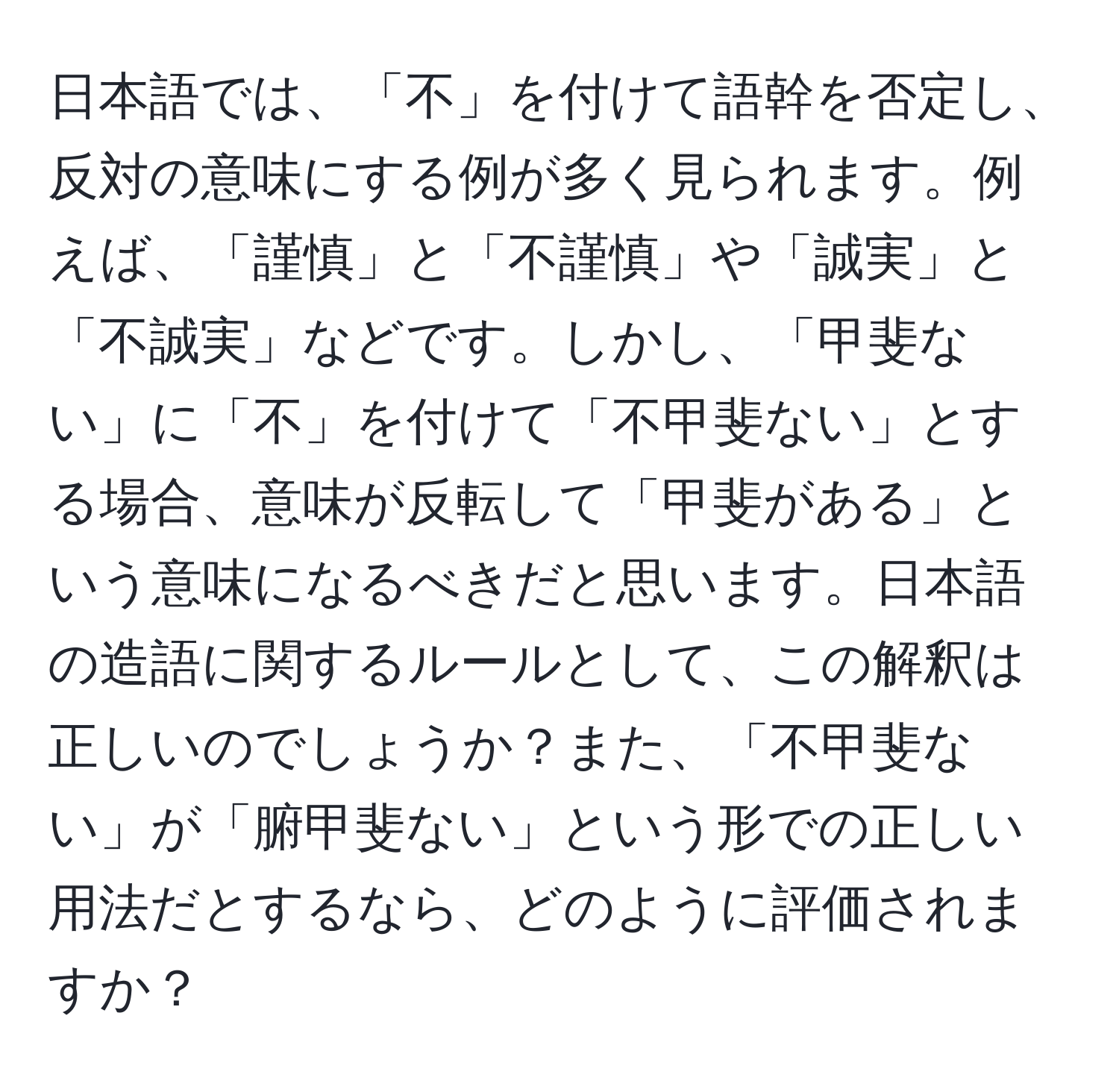 日本語では、「不」を付けて語幹を否定し、反対の意味にする例が多く見られます。例えば、「謹慎」と「不謹慎」や「誠実」と「不誠実」などです。しかし、「甲斐ない」に「不」を付けて「不甲斐ない」とする場合、意味が反転して「甲斐がある」という意味になるべきだと思います。日本語の造語に関するルールとして、この解釈は正しいのでしょうか？また、「不甲斐ない」が「腑甲斐ない」という形での正しい用法だとするなら、どのように評価されますか？