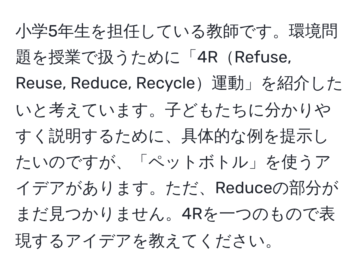 小学5年生を担任している教師です。環境問題を授業で扱うために「4RRefuse, Reuse, Reduce, Recycle運動」を紹介したいと考えています。子どもたちに分かりやすく説明するために、具体的な例を提示したいのですが、「ペットボトル」を使うアイデアがあります。ただ、Reduceの部分がまだ見つかりません。4Rを一つのもので表現するアイデアを教えてください。