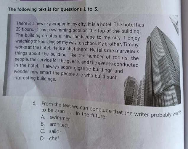 The following text is for questions 1 to 3.
There is a new skyscraper in my city. It is a hotel. The hotel has
35 floors. It has a swimming pool on the top of the building.
The building creates a new landscape to my city. I enjoy
watching the building on my way to school. My brother, Timmy,
works at the hotel. He is a chef there. He tells me marvelous
things about the building, like the number of rooms, the
people, the service for the guests and the events conducted
in the hotel. I always adore gigantic buildings and
wonder how smart the people are who build such
interesting buildings.
1. From the text we can conclude that the writer probably wants
to be a/an . . . in the future.
A. swimmer
B. architect
C. sailor
D. chef