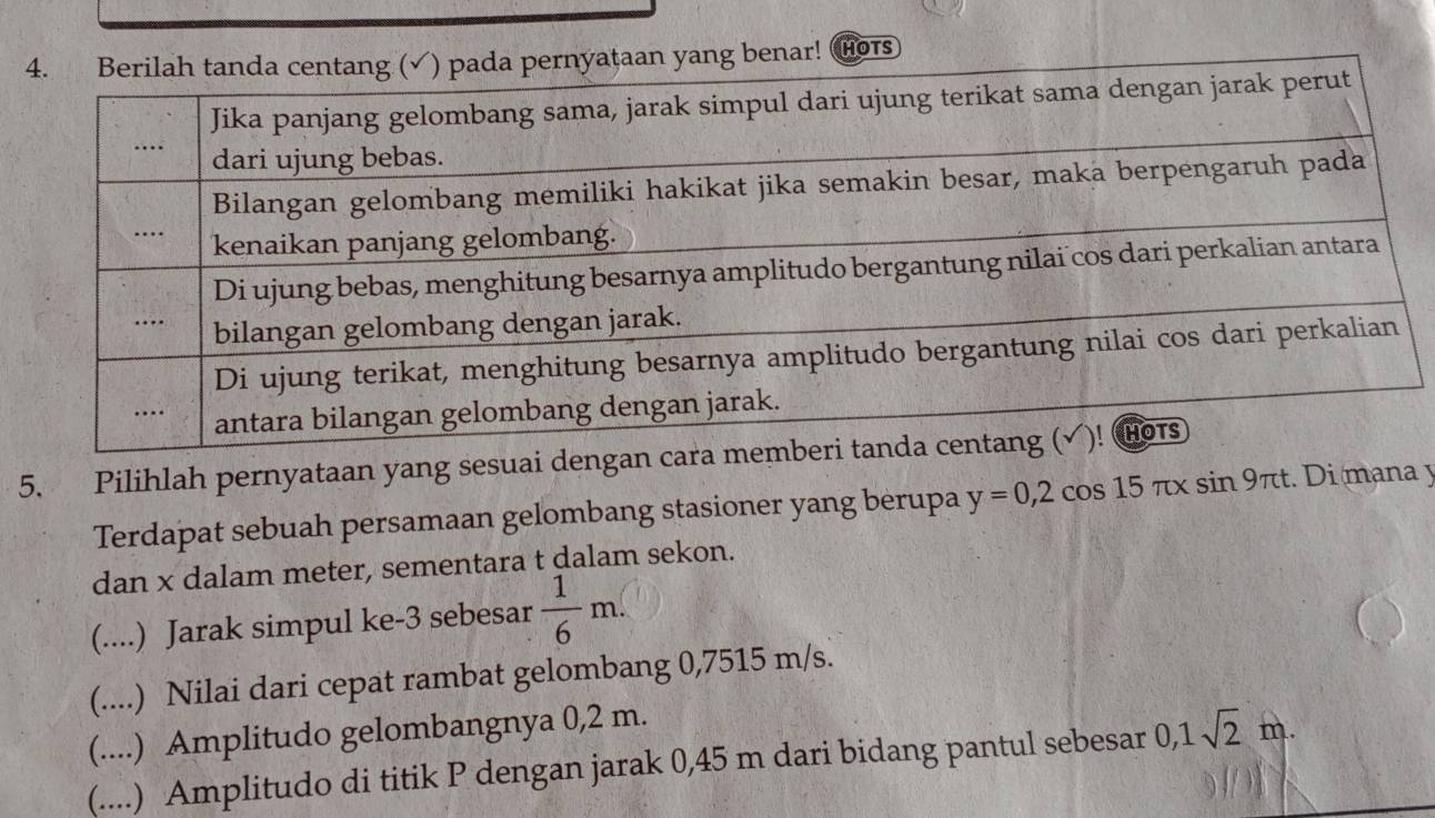 ar! HOTS
5. Pilihlah pernyataan yang sesuai dengan ca
Terdapat sebuah persamaan gelombang stasioner yang berupa y=0,2cos 15π xsin 9π t. Di mana y
dan x dalam meter, sementara t dalam sekon.
(....) Jarak simpul ke -3 sebesar  1/6 m.
(....) Nilai dari cepat rambat gelombang 0,7515 m/s.
(....) Amplitudo gelombangnya 0,2 m.
(....) Amplitudo di titik P dengan jarak 0,45 m dari bidang pantul sebesar 0, 1sqrt(2)m.