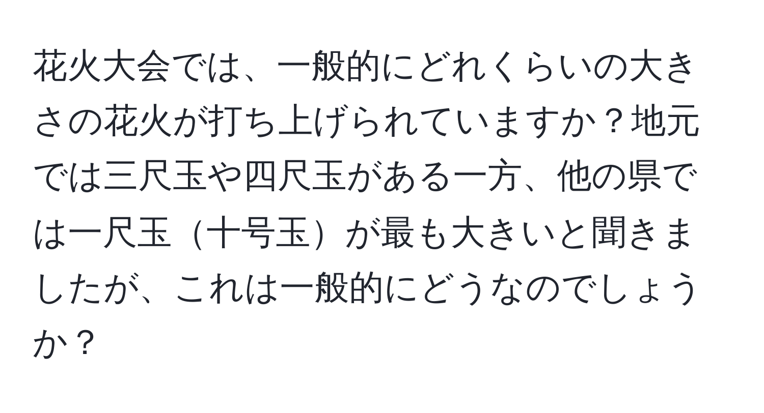 花火大会では、一般的にどれくらいの大きさの花火が打ち上げられていますか？地元では三尺玉や四尺玉がある一方、他の県では一尺玉十号玉が最も大きいと聞きましたが、これは一般的にどうなのでしょうか？