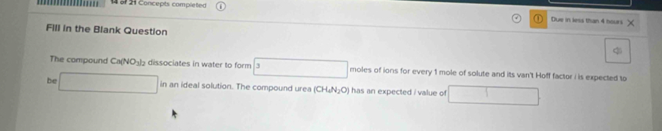 of 21 Concepts completed Due in less than 4 hours
FIll in the Blank Question 
The compound Ca(NO_3)_2 dissociates in water to form 3 moles of ions for every 1 mole of solute and its van't Hoff factor i is expected to 
be □ in an ideal solution. The compound urea (CH_4N_2O) has an expected / value of □  1 □ 