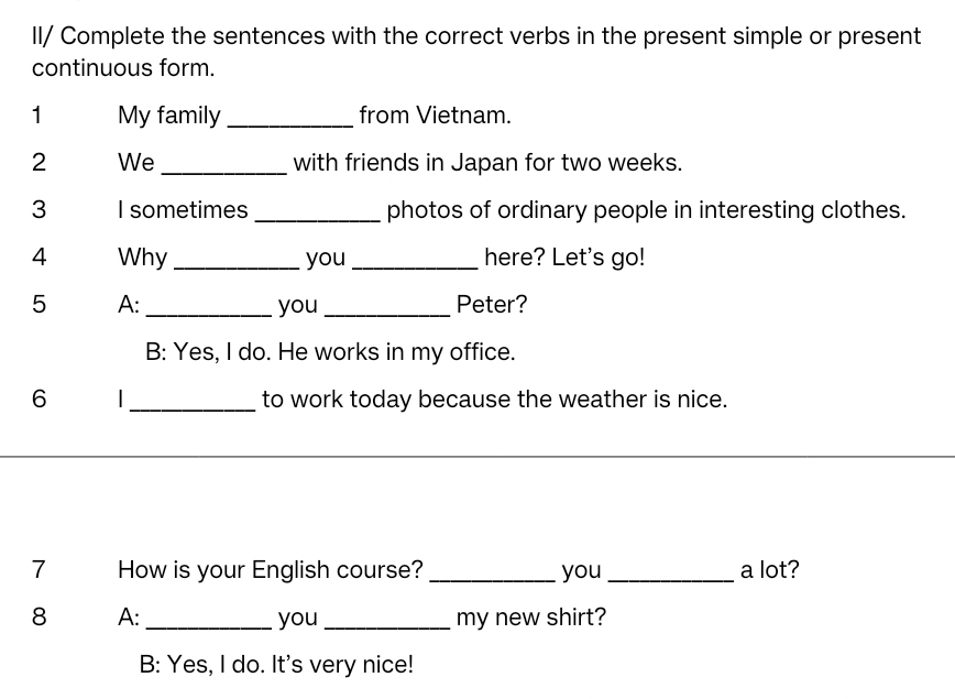 II/ Complete the sentences with the correct verbs in the present simple or present
continuous form.
1 My family_ from Vietnam.
2 We_ with friends in Japan for two weeks.
3 I sometimes_ photos of ordinary people in interesting clothes.
4 Why_ you _here? Let's go!
5 A: _you _Peter?
B: Yes, I do. He works in my office.
6 I_ to work today because the weather is nice.
7 How is your English course? _you_ a lot?
8 A: _you _my new shirt?
B: Yes, I do. It's very nice!