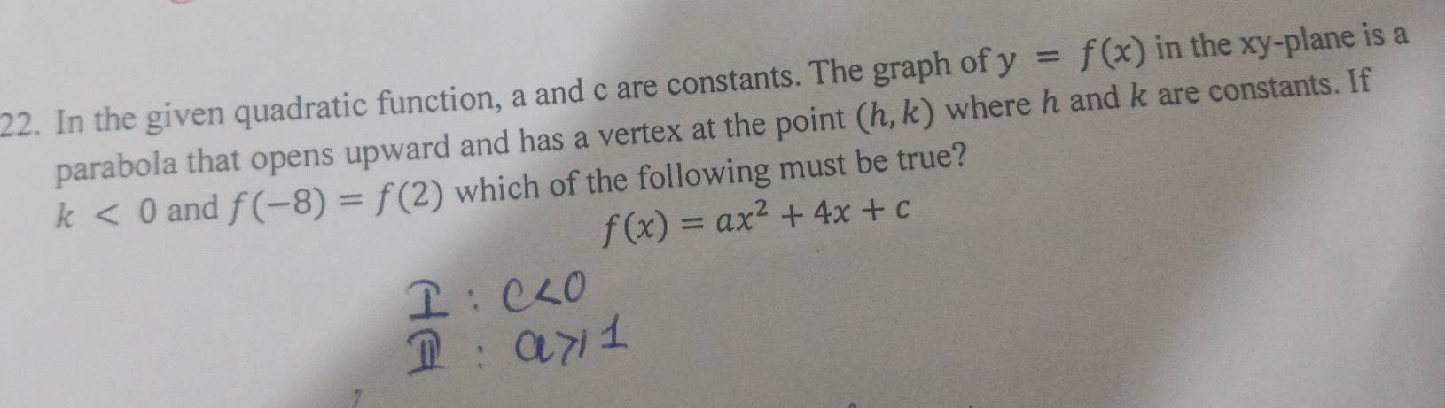 In the given quadratic function, a and c are constants. The graph of y=f(x) in the xy -plane is a 
parabola that opens upward and has a vertex at the point (h,k) where h and k are constants. If
k<0</tex> and f(-8)=f(2) which of the following must be true?
f(x)=ax^2+4x+c
7