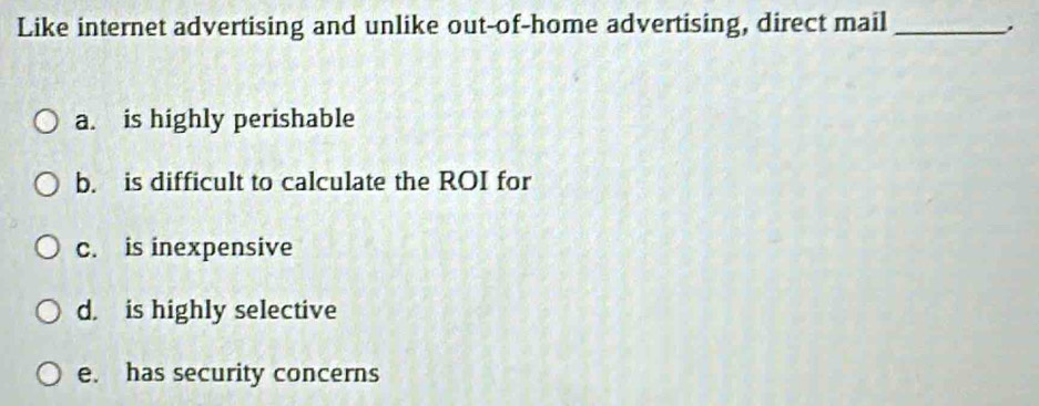 Like internet advertising and unlike out-of-home advertising, direct mail_
a. is highly perishable
b. is difficult to calculate the ROI for
c. is inexpensive
d. is highly selective
e. has security concerns