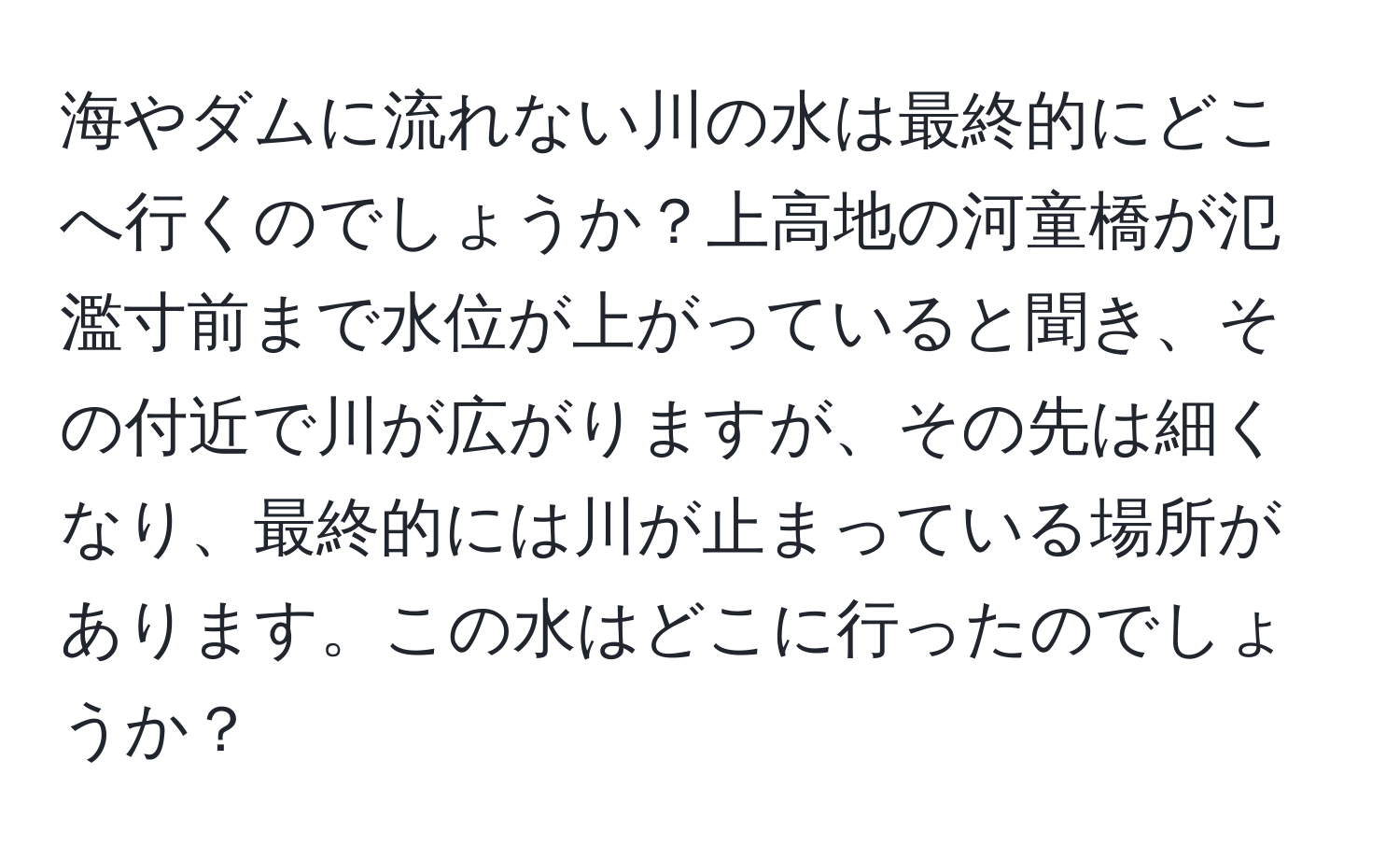 海やダムに流れない川の水は最終的にどこへ行くのでしょうか？上高地の河童橋が氾濫寸前まで水位が上がっていると聞き、その付近で川が広がりますが、その先は細くなり、最終的には川が止まっている場所があります。この水はどこに行ったのでしょうか？