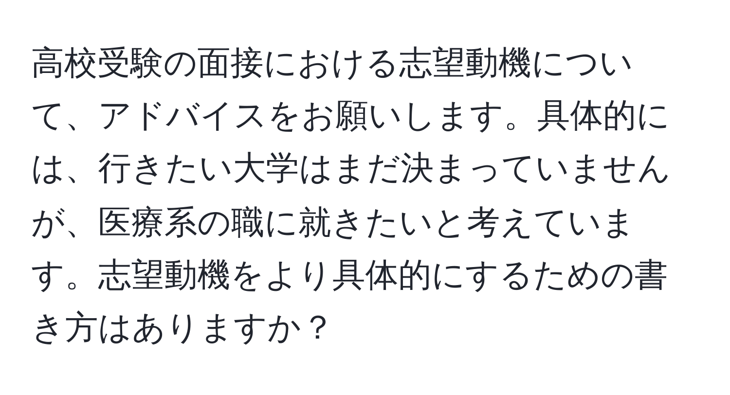 高校受験の面接における志望動機について、アドバイスをお願いします。具体的には、行きたい大学はまだ決まっていませんが、医療系の職に就きたいと考えています。志望動機をより具体的にするための書き方はありますか？