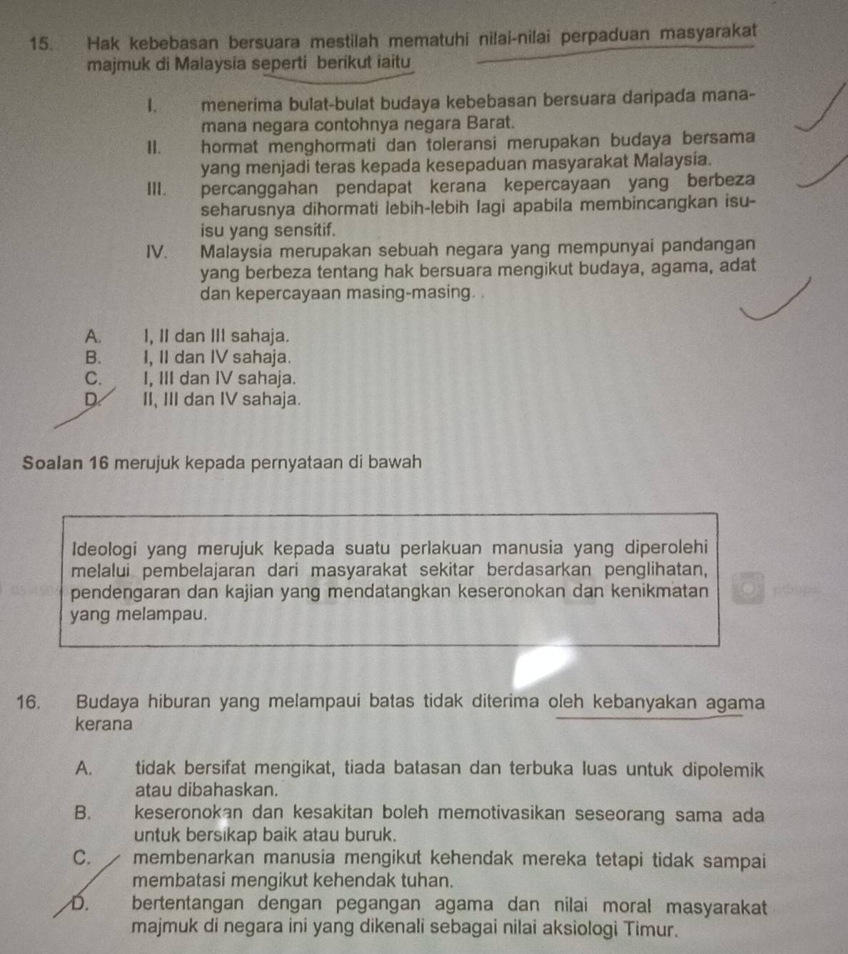 Hak kebebasan bersuara mestilah mematuhi nilai-nilai perpaduan masyarakat
majmuk di Malaysia seperti berikut iaitu
1. meneríma bulat-bulat budaya kebebasan bersuara daripada mana-
mana negara contohnya negara Barat.
II. hormat menghormati dan toleransi merupakan budaya bersama
yang menjadi teras kepada kesepaduan masyarakat Malaysía.
III. percanggahan pendapat kerana kepercayaan yang berbeza
seharusnya dihormati lebih-lebih lagi apabila membincangkan isu-
isu yang sensitif.
IV. Malaysia merupakan sebuah negara yang mempunyai pandangan
yang berbeza tentang hak bersuara mengikut budaya, agama, adat
dan kepercayaan masing-masing. .
A. I, II dan III sahaja.
B. _    I, II dan IV sahaja.
C. I, III dan IV sahaja.
D II, III dan IV sahaja.
Soalan 16 merujuk kepada pernyataan di bawah
Ideologi yang merujuk kepada suatu perlakuan manusia yang diperolehi
melalui pembelajaran dari masyarakat sekitar berdasarkan penglihatan,
pendengaran dan kajian yang mendatangkan keseronokan dan kenikmatan po
yang melampau.
16. Budaya hiburan yang melampaui batas tidak diterima oleh kebanyakan agama
kerana
A. tidak bersifat mengikat, tiada batasan dan terbuka luas untuk dipolemik
atau dibahaskan.
B. keseronokan dan kesakitan boleh memotivasikan seseorang sama ada
untuk bersikap baik atau buruk.
C. membenarkan manusia mengikut kehendak mereka tetapi tidak sampai
membatasi mengikut kehendak tuhan.
D. bertentangan dengan pegangan agama dan nilai moral masyarakat
majmuk di negara ini yang dikenali sebagai nilai aksiologi Timur.