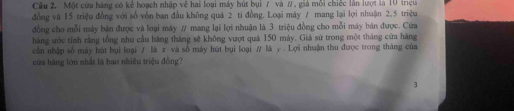 Một cửa hàng có kể hoạch nhập về hai loại máy hút bụi / và /, giá môi chiếc lần lượt là 10 triệu 
đồng và 15 triệu đồng với số vốn ban đầu không quá 2 ti đồng. Loại máy 7 mang lại lợi nhuận 2,5 triệu 
đồng cho mỗi máy bán được và loại máy / mang lại lợi nhuận là 3 triệu đồng cho mỗi máy bán được. Cừa 
hàng ước tính răng tổng nhu cầu hàng tháng sẽ không vượt quá 150 máy. Giả sử trong một tháng cửa hàng 
cần nhập số máy hút bụi loại / là x và số máy hút bụi loại / là y. Lợi nhuận thu được trong tháng của 
cửa hàng lớn nhất là bao nhiêu triệu đồng? 
3