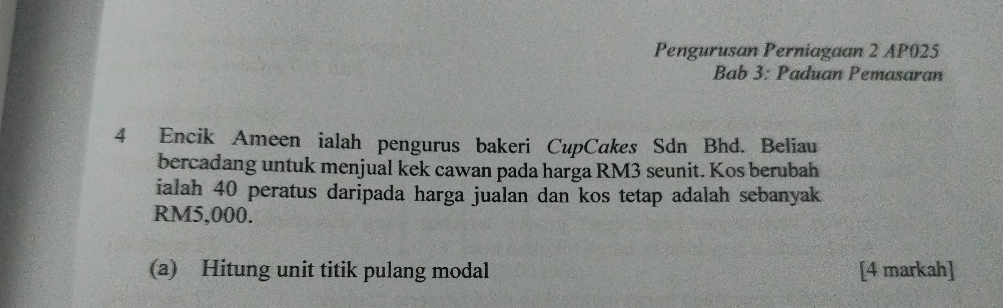 Pengurusan Perniagaan 2 AP025 
Bab 3: Paduan Pemasaran 
4 Encik Ameen ialah pengurus bakeri CupCakes Sdn Bhd. Beliau 
bercadang untuk menjual kek cawan pada harga RM3 seunit. Kos berubah 
ialah 40 peratus daripada harga jualan dan kos tetap adalah sebanyak
RM5,000. 
(a) Hitung unit titik pulang modal [4 markah]