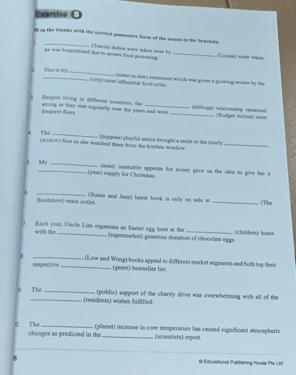 Exerciso θ 
_ 
ill in the blanks with the correct possessive form of the nouns in the brackets. 
1. 
(Travis) duties were taken over by (Louisa) sister when 
he was hospitalised due to severe food poisoning._ 
2. This is my _(sister-in-law) restaurant which was given a glowing review by the 
(city) most influential food critic. 
3. Despite living in different countries, the _(siblings) relationship remained 
strong as they met regularly over the years and were _(Budget Airline) most 
frequent fliers. 
4. The_ 
(puppies) playful antics brought a smile to the lonely_ 
(widow) face as she watched them from the kitchen window. 
5. My _(aunt) insatiable appetite for honey gave us the idea to give her a 
(year) supply for Christmas. 
6. _(Susan and Jane) latest book is only on sale at_ 
Bookstore) main outlet. (The 
7. Each year, Uncle Lim organises an Easter egg hunt at the _(children) home 
with the (supermarket) generous donation of chocolate eggs. 
8. __(Low and Wong) books appeal to different market segments and both top their 
respective (genre) bestseller list. 
9. The _(public) support of the charity drive was overwhelming with all of the 
_(residents) wishes fulfilled. 
0. The_ (planet) increase in core temperature has caused significant atmospheric 
changes as predicted in the _(scientists) report. 
8 Educational Publishing House Pte Ltd
