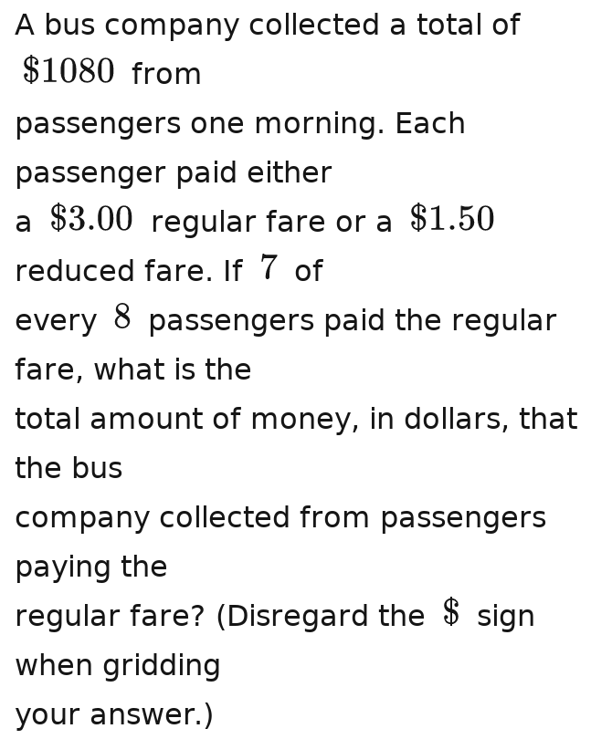 A bus company collected a total of
$1080 from 
passengers one morning. Each 
passenger paid either 
a $3.00 regular fare or a $1.50
reduced fare. If 7 of 
every 8 passengers paid the regular 
fare, what is the 
total amount of money, in dollars, that 
the bus 
company collected from passengers 
paying the 
regular fare? (Disregard the beginarrayr 2 9endarray sign 
when gridding 
your answer.)