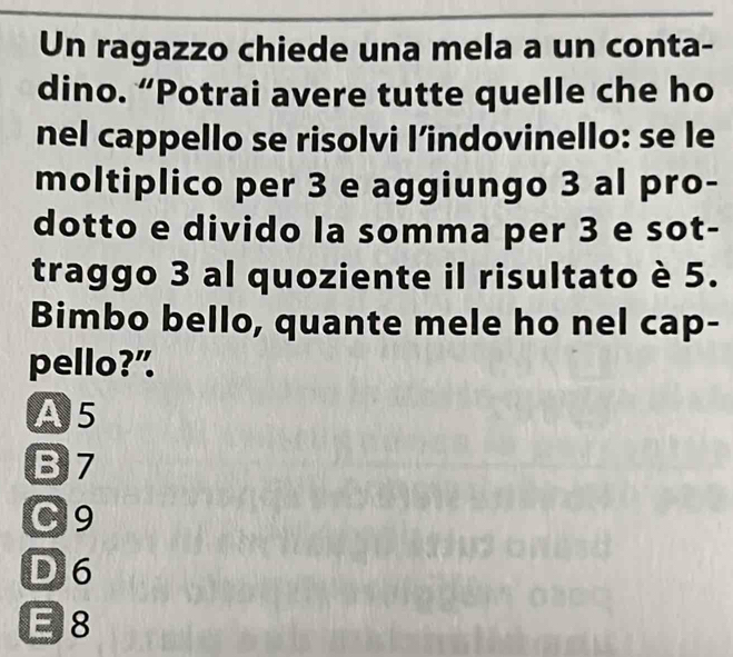 Un ragazzo chiede una mela a un conta-
dino. “Potrai avere tutte quelle che ho
nel cappello se risolvi l’indovinello: se le
moltiplico per 3 e aggiungo 3 al pro-
dotto e divido la somma per 3 e sot-
traggo 3 al quoziente il risultato è 5.
Bimbo bello, quante mele ho nel cap-
pello?”
A5
B7
C9
D 6
E 8