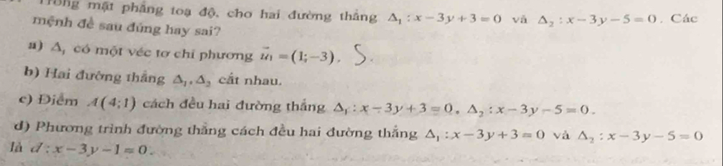 H0ng mặt phẳng toạ độ, cho hai đường thắng △ _1:x-3y+3=0 vǎ △ _2:x-3y-5=0. Các 
mệnh đề sau đúng hay sai? 
a) A, có một véc tơ chỉ phương vector u_1=(1;-3), 
b) Hai đường thắng △ _1, △ _2 cắt nhau. 
c) Điểm A(4;1) cách đều hai đường thắng △ _1:x-3y+3=0, △ _2:x-3y-5=0. 
d) Phương trình đường thắng cách đều hai đường thắng △ _1:x-3y+3=0 và △ _2:x-3y-5=0
là d:x-3y-1=0