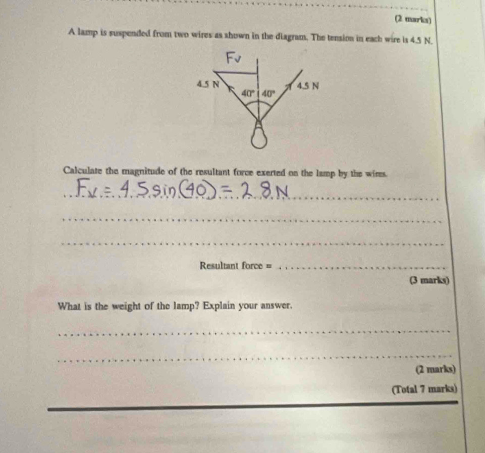 A lamp is suspended from two wires as shown in the diagram. The tension in each wire is 4.5 N.
Calculate the magnitude of the resultant force exerted on the lamp by the wires.
_
_
_
Resultant force =_
(3 marks)
What is the weight of the lamp? Explain your answer.
_
_
(2 marks)
(Total 7 marks)
_
_