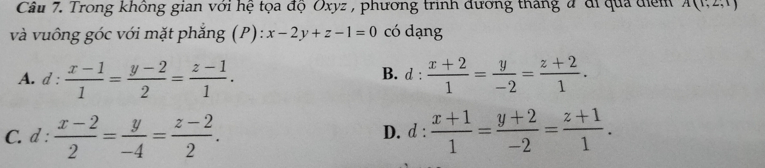 Trong không gian với hệ tọa độ Oxyz , phương trinh đương thang đ đi qua điểm A(1,2,1)
và vuông góc với mặt phẳng (P): x-2y+z-1=0 có dạng
A. d :  (x-1)/1 = (y-2)/2 = (z-1)/1 .  (x+2)/1 = y/-2 = (z+2)/1 . 
B. d :
C. d :  (x-2)/2 = y/-4 = (z-2)/2 . D. d :  (x+1)/1 = (y+2)/-2 = (z+1)/1 .