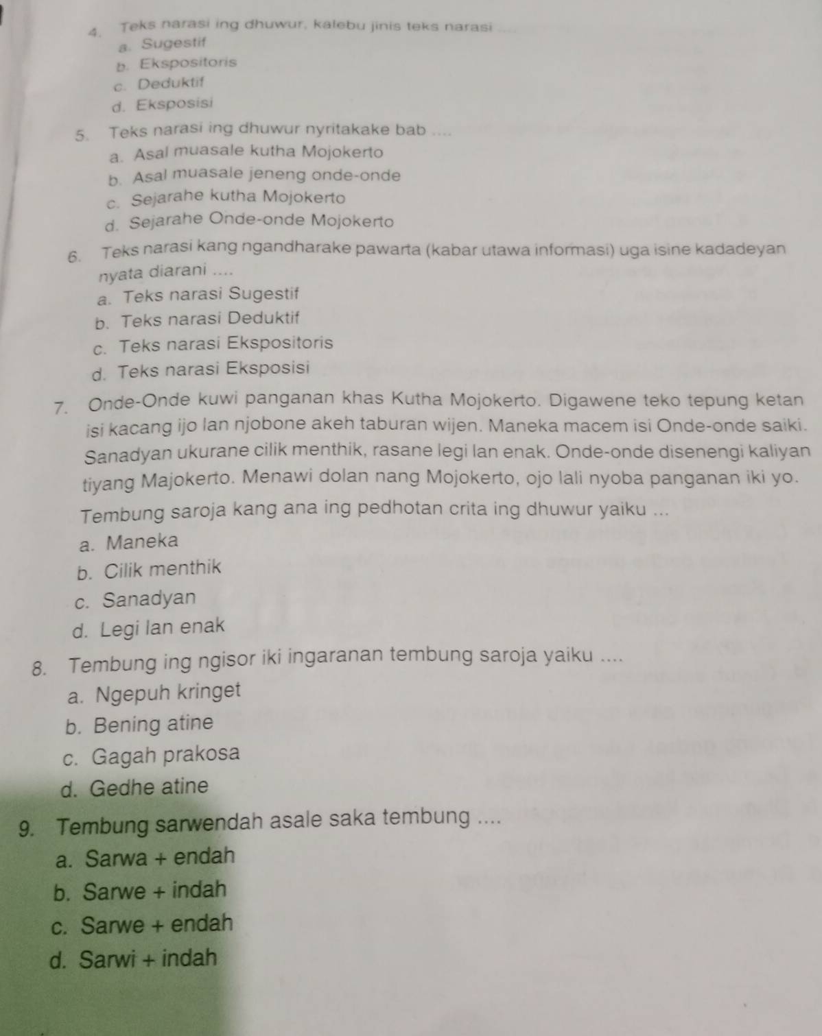 Teks narasi ing dhuwur, kalebu jinis teks narasi
a. Sugestif
b. Ekspositoris
c. Deduktif
d. Eksposisi
5. Teks narasi ing dhuwur nyritakake bab ....
a. Asal muasale kutha Mojokerto
b. Asal muasale jeneng onde-onde
c. Sejarahe kutha Mojokerto
d. Sejarahe Onde-onde Mojokerto
6. Teks narasi kang ngandharake pawarta (kabar utawa informasi) uga isine kadadeyan
nyata diarani ....
a. Teks narasi Sugestif
b. Teks narasi Deduktif
c. Teks narasi Ekspositoris
d. Teks narasi Eksposisi
7. Onde-Onde kuwi panganan khas Kutha Mojokerto. Digawene teko tepung ketan
isi kacang ijo lan njobone akeh taburan wijen. Maneka macem isi Onde-onde saiki.
Sanadyan ukurane cilik menthik, rasane legi lan enak. Onde-onde disenengi kaliyan
tiyang Majokerto. Menawi dolan nang Mojokerto, ojo lali nyoba panganan iki yo.
Tembung saroja kang ana ing pedhotan crita ing dhuwur yaiku ...
a. Maneka
b. Cilik menthik
c. Sanadyan
d. Legi lan enak
8. Tembung ing ngisor iki ingaranan tembung saroja yaiku ....
a. Ngepuh kringet
b. Bening atine
c. Gagah prakosa
d. Gedhe atine
9. Tembung sarwendah asale saka tembung ....
a. Sarwa + endah
b. Sarwe + indah
c. Sarwe + endah
d. Sarwi + indah