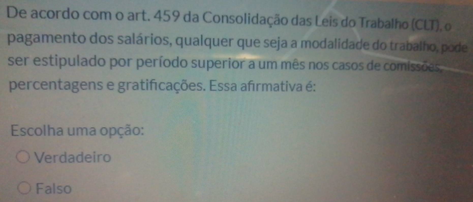 De acordo com o art. 459 da Consolidação das Leis do Trabalho (CLT), o
pagamento dos salários, qualquer que seja a modalidade do trabalho, pode
ser estipulado por período superior a um mês nos casos de comissões
percentagens e gratificações. Essa afırmativa é:
Escolha uma opção:
Verdadeiro
Falso