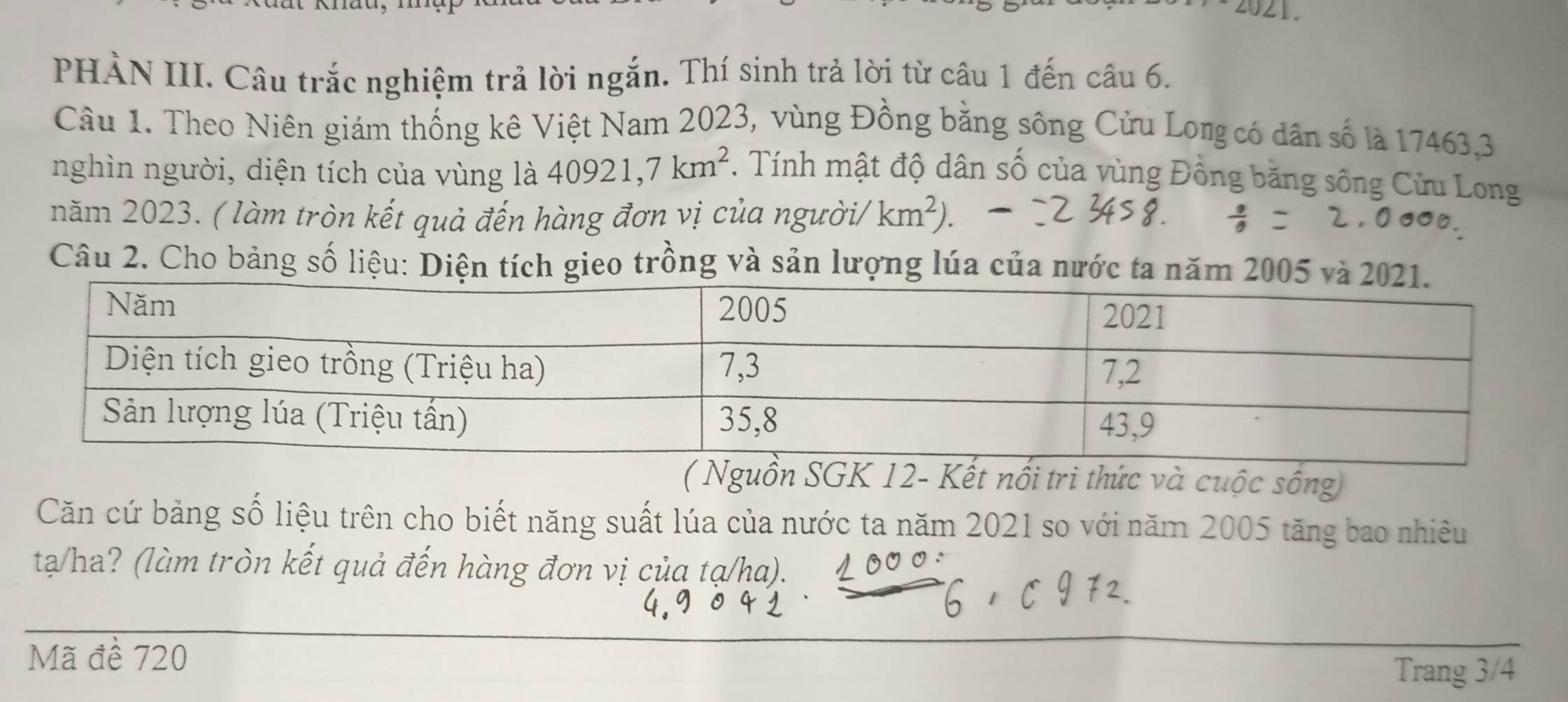 PHẢN III. Câu trắc nghiệm trả lời ngắn. Thí sinh trả lời từ câu 1 đến câu 6. 
Câu 1. Theo Niên giám thống kê Việt Nam 2023, vùng Đồng bằng sông Cửu Long có dân số là 17463,3 
nghìn người, diện tích của vùng là 40921, 7km^2. Tính mật độ dân số của vùng Đồng băng sông Cửu Long 
năm 2023. ( làm tròn kết quả đến hàng đơn vị của người/ km^2). 
Câu 2. Cho bảng số liệu: Diện tích gieo trồng và sản lượng lúa của nước ta năm 200
( Nguồn SGK 12 - Kết nổi tri thức và cuộc sống) 
Căn cứ bảng số liệu trên cho biết năng suất lúa của nước ta năm 2021 so với năm 2005 tăng bao nhiêu 
tạ/ha? (làm tròn kết quả đến hàng đơn vị của tạ/ha). 
Mã đề 720
Trang 3/4