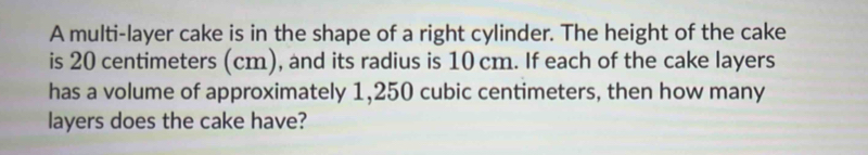 A multi-layer cake is in the shape of a right cylinder. The height of the cake 
is 20 centimeters (cm), and its radius is 10 cm. If each of the cake layers 
has a volume of approximately 1,250 cubic centimeters, then how many 
layers does the cake have?