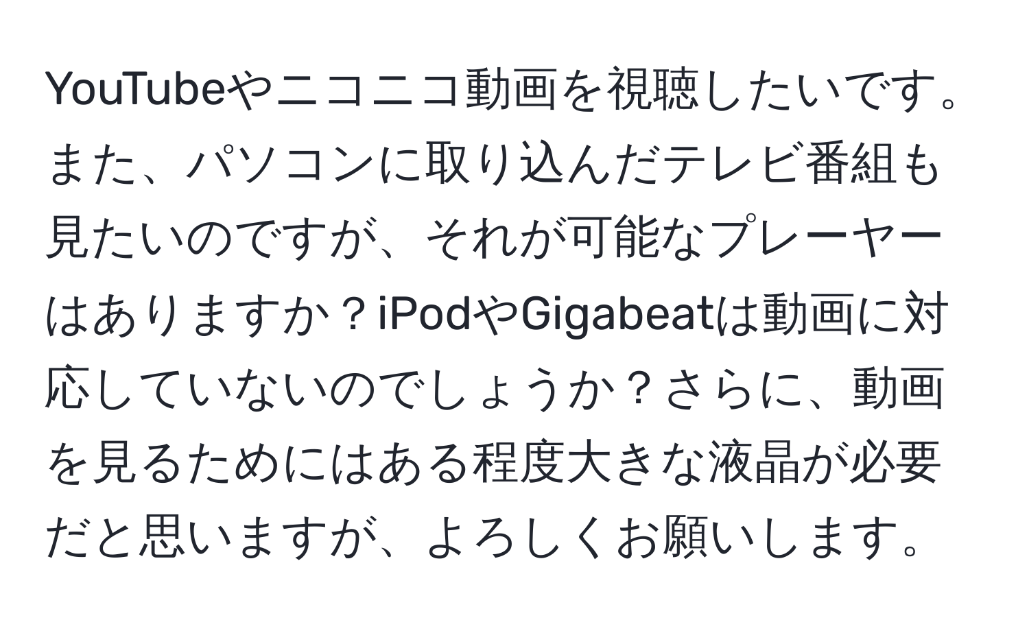 YouTubeやニコニコ動画を視聴したいです。また、パソコンに取り込んだテレビ番組も見たいのですが、それが可能なプレーヤーはありますか？iPodやGigabeatは動画に対応していないのでしょうか？さらに、動画を見るためにはある程度大きな液晶が必要だと思いますが、よろしくお願いします。