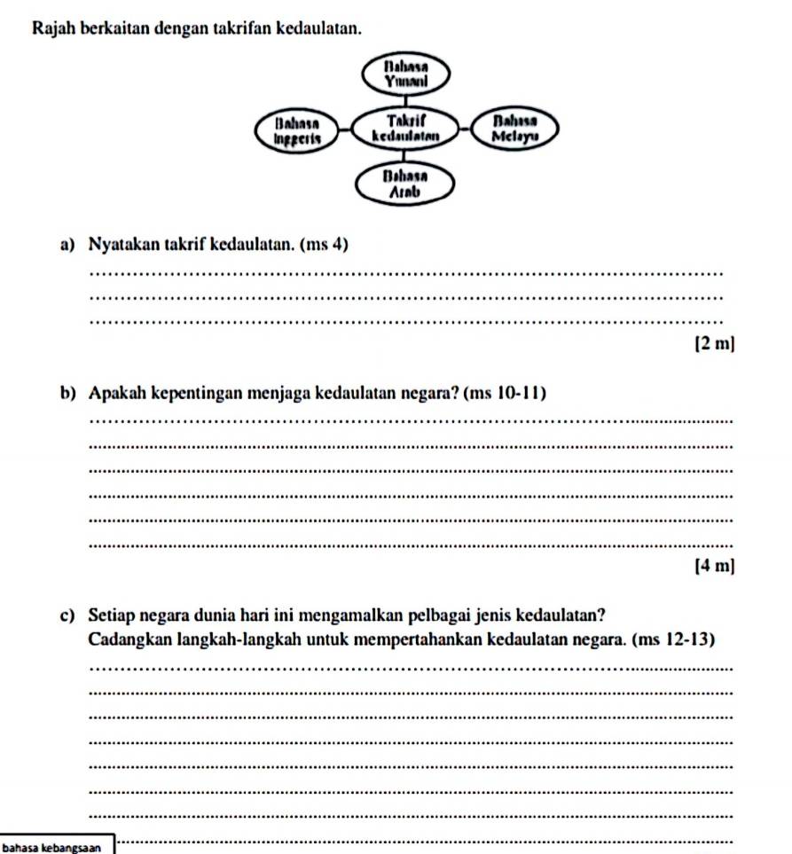 Rajah berkaitan dengan takrifan kedaulatan. 
a) Nyatakan takrif kedaulatan. (ms 4) 
_ 
_ 
_ 
[2 m] 
b) Apakah kepentingan menjaga kedaulatan negara? (ms 10-11) 
_ 
_ 
_ 
_ 
_ 
_ 
[4 m] 
c) Setiap negara dunia hari ini mengamalkan pelbagai jenis kedaulatan? 
Cadangkan langkah-langkah untuk mempertahankan kedaulatan negara. (ms 12-13)
_ 
_ 
_ 
_ 
_ 
_ 
_ 
baḥasa kebanøsaan 
_